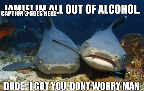 Jamie! im all out of alcohol. dude.. i got you. dont worry man Caption 3 goes here  Compassionate Shark Friend