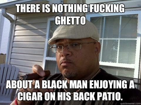 There is nothing fucking ghetto  About a black man enjoying a cigar on his back patio.   Ghetto Good Guy Greg