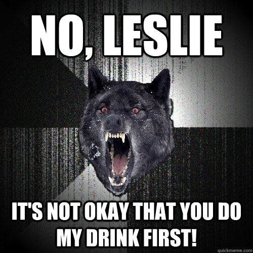 NO, Leslie It's NOT okay that you do my drink first!  Insanity Wolf
