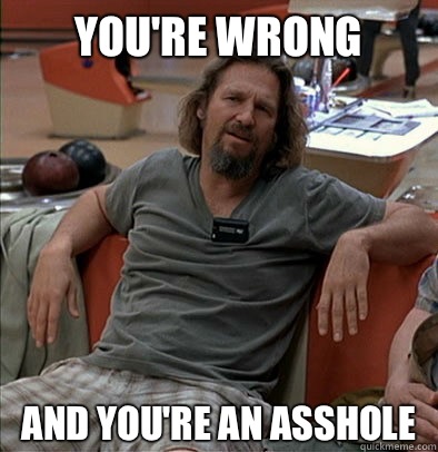 you're wrong And you're an asshole  The Dude
