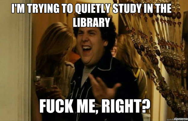 I'm trying to quietly study in the library FUCK ME, RIGHT?  fuck me right