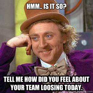 Hmm.. Is it so? Tell me how did you feel about your team loosing today.  Condescending Wonka