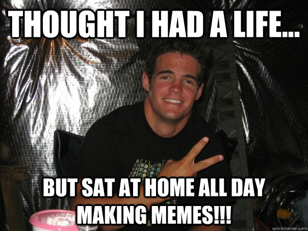 Thought i had a life... but sat at home all day making memes!!!  