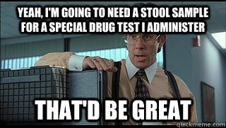 yeah, i'm going to need a stool sample for a special drug test i administer that'd be great  Like a Boss Lumbergh