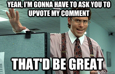 Yeah, I'm gonna have to ask you to upvote my comment that'd be great  Office Space