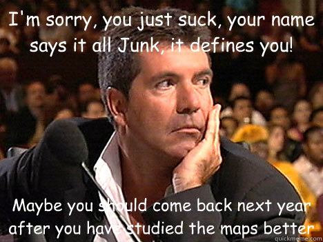 I'm sorry, you just suck, your name says it all Junk, it defines you! Maybe you should come back next year after you have studied the maps better - I'm sorry, you just suck, your name says it all Junk, it defines you! Maybe you should come back next year after you have studied the maps better  Simon Cowell