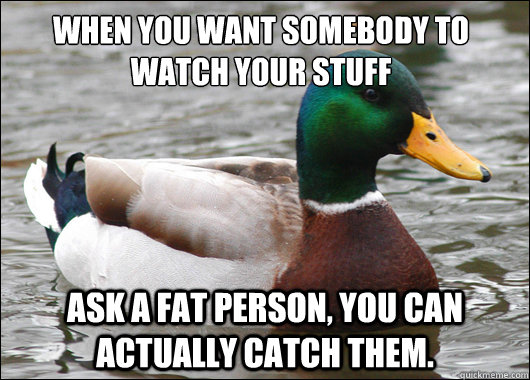 When you want somebody to watch your stuff Ask a fat person, you can actually catch them.  Actual Advice Mallard
