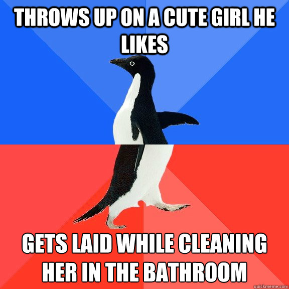 Throws up on a cute girl he likes gets laid while cleaning her in the bathroom
  Socially Awkward Awesome Penguin