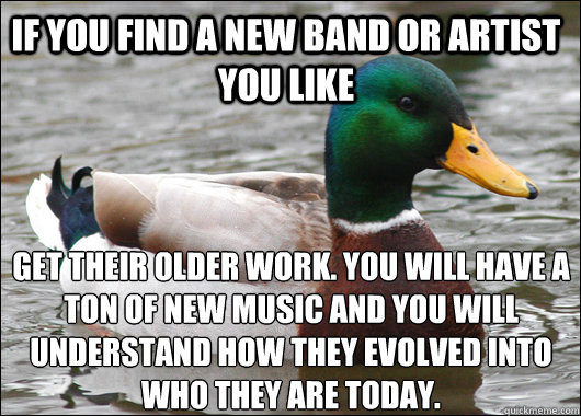 If you find a new band or artist you like get their older work. You will have a ton of new music and you will understand how they evolved into who they are today.  Actual Advice Mallard
