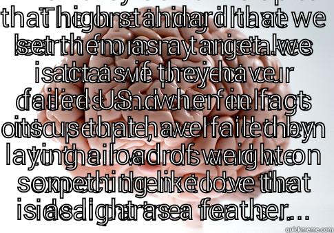 THE ONE THING I HAVE LEARNT FROM MY MISTAKES IS THAT WE PROJECT OUR DESIRES AND OUR FEELINGS ONTO PEOPLE, WE HOLD THEM TO THEIR WORDS AND WE EXPECT THEM TO BE THE IDEAL PARTNER FOR US... BUT NOW I SEE THAT THATS UNFAIR BECAUSE WHEN THEY DON'T LIVE UP TO THAT HIGH STANDARD THAT WE SET THEM AS A TARGET..WE ACT AS IF THEY HAVE FAILED US...WHEN IN FACT ITS US THAT HAVE FAILED BY LAYING A LOAD OF WEIGHT ON SOMETHING LIKE LOVE THAT IS AS LIGHT  Scumbag Brain