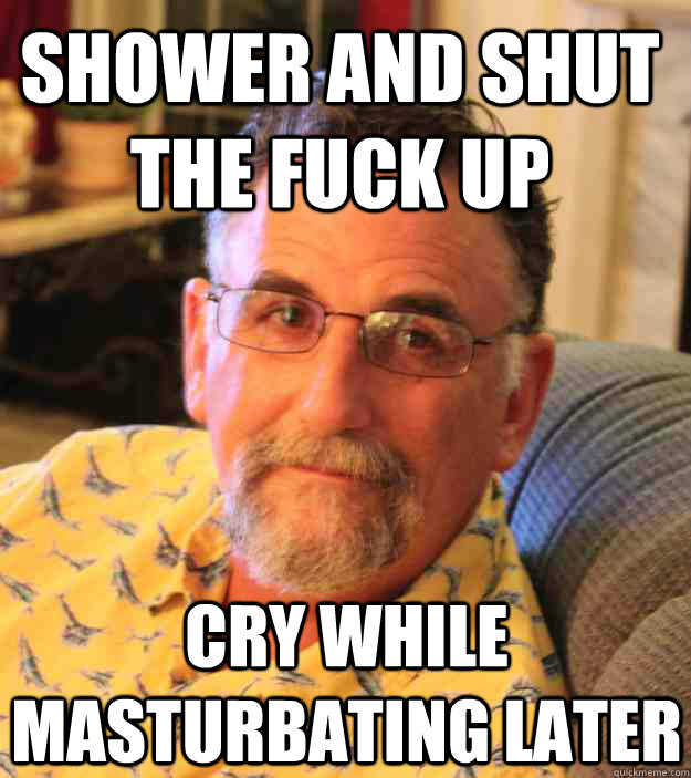 shower and shut the fuck up cry while masturbating later  Cranky Mens Rights Activist