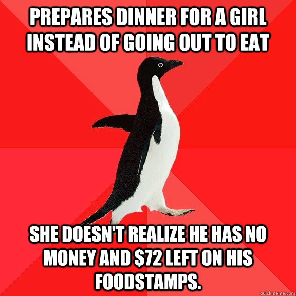 Prepares dinner for a girl instead of going out to eat she doesn't realize he has no money and $72 left on his foodstamps.  Socially Awesome Penguin