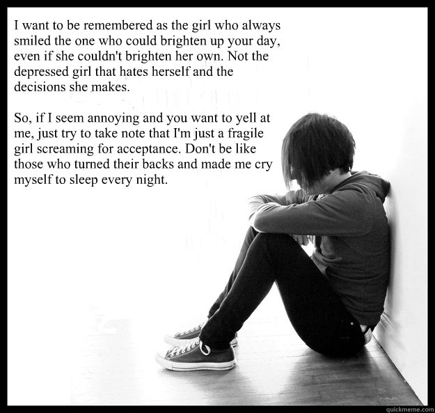 I want to be remembered as the girl who always smiled the one who could brighten up your day, even if she couldn't brighten her own. Not the depressed girl that hates herself and the decisions she makes.

So, if I seem annoying and you want to yell at me, - I want to be remembered as the girl who always smiled the one who could brighten up your day, even if she couldn't brighten her own. Not the depressed girl that hates herself and the decisions she makes.

So, if I seem annoying and you want to yell at me,  Sad Youth