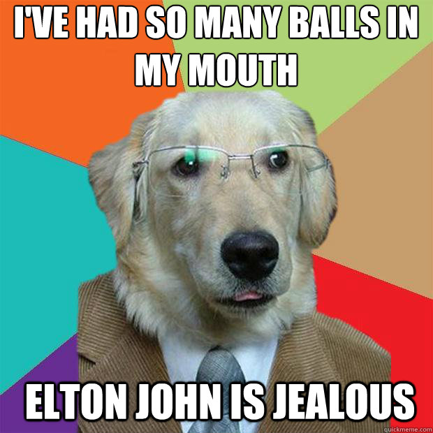 I've had so many balls in my mouth
 Elton John is jealous  Business Dog