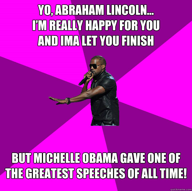 Yo, Abraham Lincoln...
I’m really happy for you
and ima let you finish
 But Michelle Obama gave one of the greatest speeches of all time!
 - Yo, Abraham Lincoln...
I’m really happy for you
and ima let you finish
 But Michelle Obama gave one of the greatest speeches of all time!
  Polite Kanye