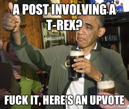 A post involving a T-Rex? Fuck it, here's an upvote  Upvoting Obama