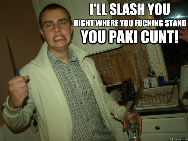 I'll slash you right where you fucking stand you paki cunt! - I'll slash you right where you fucking stand you paki cunt!  chelley