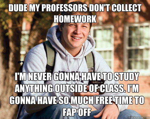 dude my professors don't collect homework I'm never gonna have to study anything outside of class. I'm gonna have so much free time to fap off  College Freshman