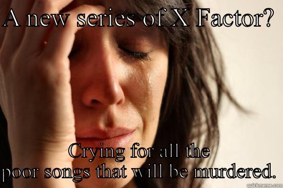 A NEW SERIES OF X FACTOR?  CRYING FOR ALL THE POOR SONGS THAT WILL BE MURDERED. First World Problems