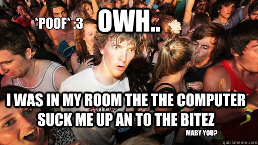 owh.. i was in my room the the computer suck me up an to the BITEZ  maby you?
 *POOF* :3  Sudden Clarity Clarence