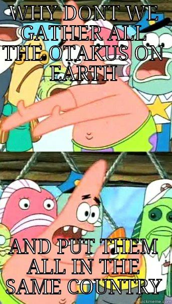 WHY DONT WE GATHER ALL THE OTAKUS ON EARTH AND PUT THEM ALL IN THE SAME COUNTRY Push it somewhere else Patrick