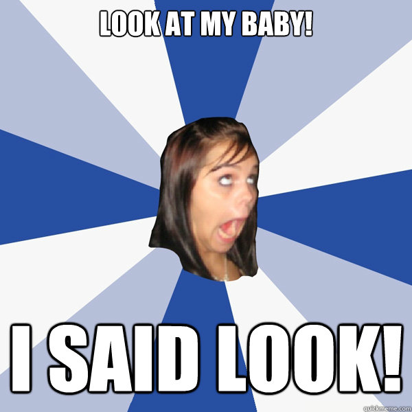 Look at my baby! I SAID LOOK!  Annoying Facebook Girl
