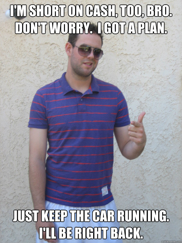I'm short on cash, too, bro.  Don't worry.  I got a plan. Just keep the car running.  I'll be right back. - I'm short on cash, too, bro.  Don't worry.  I got a plan. Just keep the car running.  I'll be right back.  Bad Idea Brad