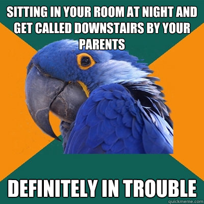sitting in your room at night and get called downstairs by your parents definitely in trouble  Paranoid Parrot