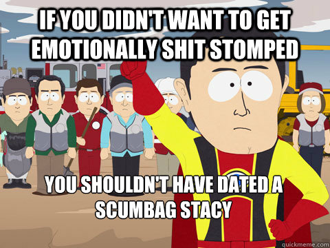 if you didn't want to get emotionally shit stomped  you shouldn't have dated a scumbag stacy  Captain Hindsight