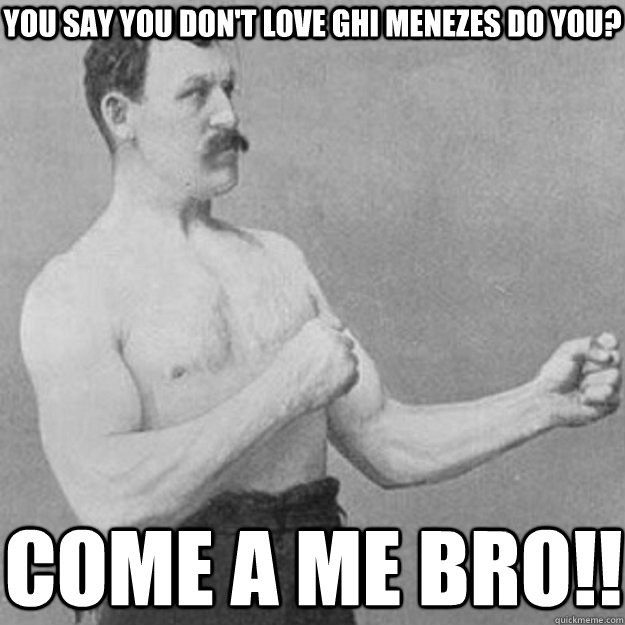 You say you don't love Ghi Menezes do you? Come a me bro!!  overly manly man