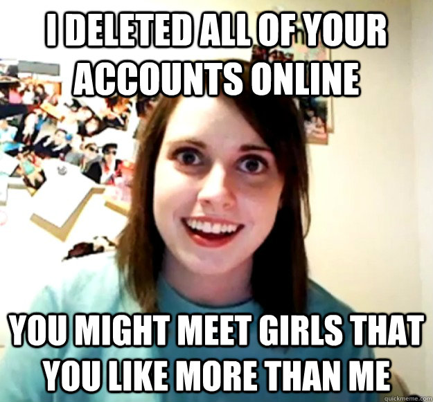 i deleted all of your accounts online you might meet girls that you like more than me  Overly Attached Girlfriend