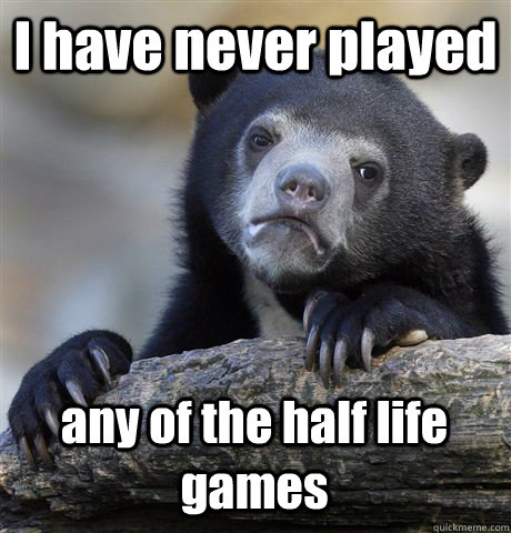 I have never played any of the half life games  Confession Bear