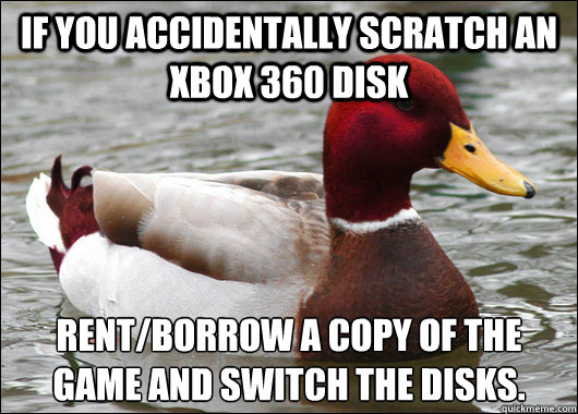 If you accidentally scratch an xbox 360 disk rent/borrow a copy of the game and switch the disks. - If you accidentally scratch an xbox 360 disk rent/borrow a copy of the game and switch the disks.  Malicious Advice Mallard