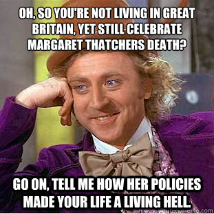 Oh, so you're not living in Great Britain, yet still celebrate Margaret Thatchers death? Go on, tell me how her policies made your life a living hell.  Condescending Wonka