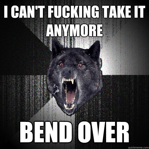 i can't fucking take it anymore bend over - i can't fucking take it anymore bend over  Insanity Wolf