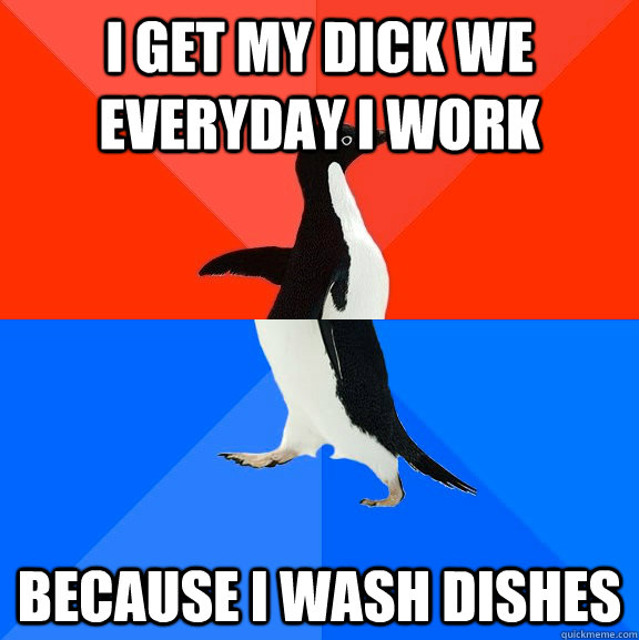I get my dick we everyday i work because i wash dishes  Socially Awesome Awkward Penguin