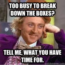 too busy to break down the boxes? Tell me, what you have time for.  WILLY WONKA SARCASM