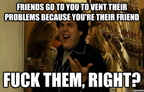 Friends go to you to vent their problems because you're their friend Fuck them, right?  