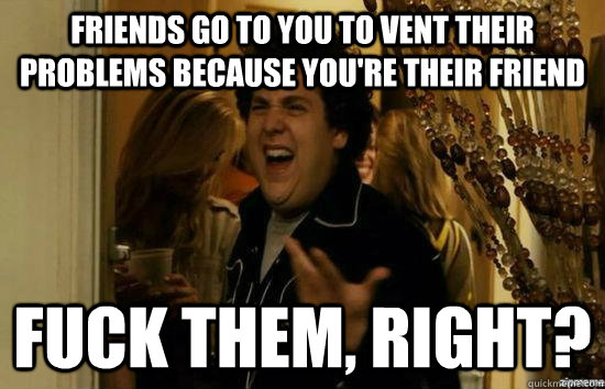 Friends go to you to vent their problems because you're their friend Fuck them, right? - Friends go to you to vent their problems because you're their friend Fuck them, right?  Misc