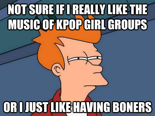 Not sure if I really like the music of kpop girl groups or I just like having boners  Futurama Fry