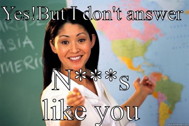 YES!BUT I DON'T ANSWER  N***S LIKE YOU Unhelpful High School Teacher