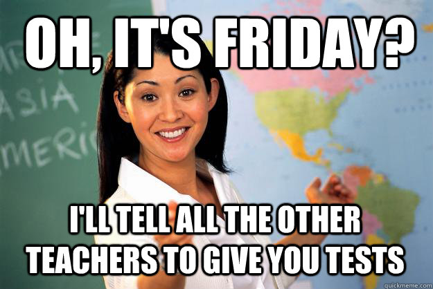 Oh, It's friday? I'll tell all the other teachers to give you tests  Unhelpful High School Teacher