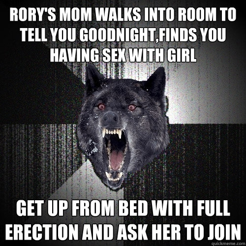 Rory's mom walks into room to tell you goodnight,finds you having sex with girl Get up from bed with full erection and ask her to join  Insanity Wolf