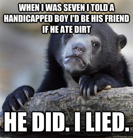 When I was seven I told a handicapped boy I'd be his friend if he ate dirt he did. I lied.  Confession Bear