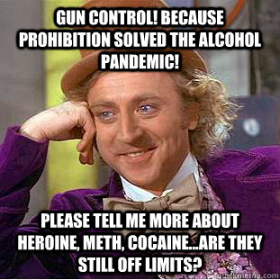 Gun control! Because prohibition solved the alcohol pandemic! please tell me more about heroine, meth, cocaine...are they still off limits?  Condescending Wonka