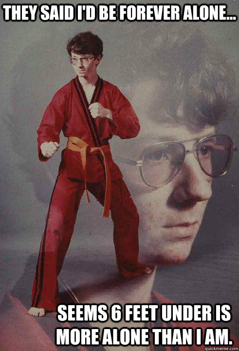 They said I'd be Forever Alone... Seems 6 feet under is more alone than I am.  Karate Kyle original