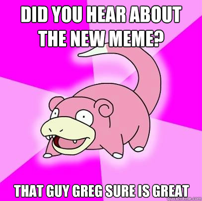 Did you hear about the new meme? That guy Greg sure is great  Slowpoke