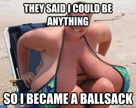 They said I could be anything so i became a ballsack  