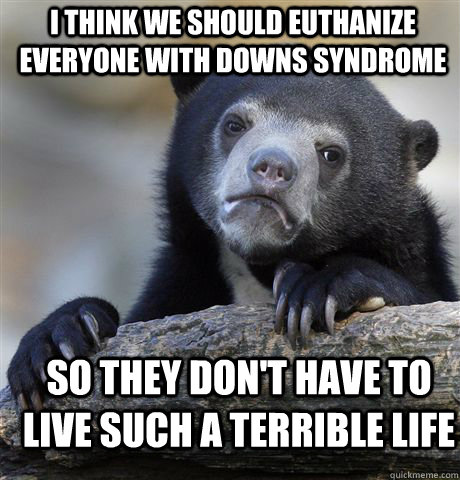 I think we should euthanize everyone with downs syndrome so they don't have to live such a terrible life  Confession Bear