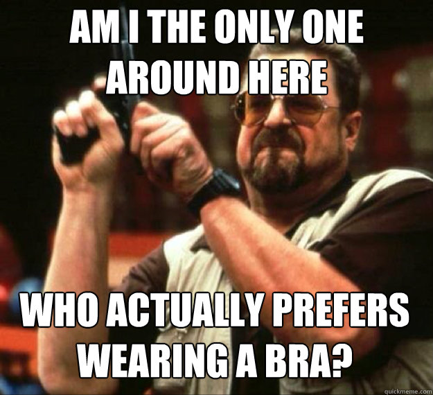 AM I THE ONLY ONE AROUND HERE WHO actually prefers wearing a bra? - AM I THE ONLY ONE AROUND HERE WHO actually prefers wearing a bra?  AM I THE ONLY ONE AROUND HERE...